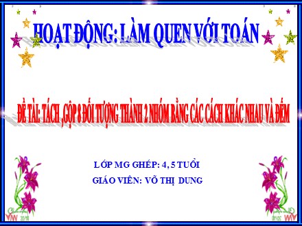 Bài giảng Lớp Mẫu giáo ghép 4-5 tuổi - Hoạt động: Làm quen với Toán - Đề tài: Tách, gộp 8 đối tượng thành 2 nhóm bằng các cách khác nhau và đếm - Võ Thị Dung